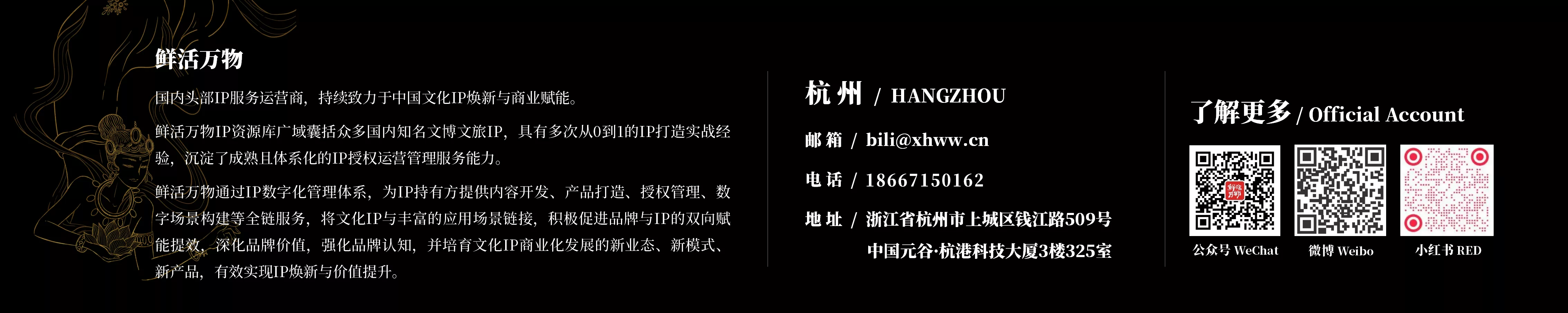 杭州鲜活万物品牌管理有限公司是国内头部IP服务运营商，持续致力于中国文化IP焕新与商业赋能。鲜活万物IP资源库广域囊括众多国内知名文博文旅IP，具有多次从0到1的IP打造实战经验，沉淀了成熟且体系化的IP授权运营管理服务能力。 鲜活万物通过IP数字化管理体系，为IP持有方提供内容开发、产品打造、授权管理、数字场景构建等全链服务，将文化IP与丰富的应用场景链接，积极促进品牌与IP的双向赋能提效，深化品牌价值，强化品牌认知，并培育文化IP商业化发展的新业态、新模式、新产品，有效实现IP焕新与价值提升。